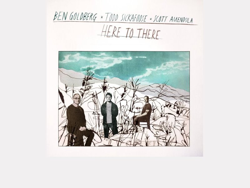 BEN GOLDBERG, TODD SICKAFOOSE & SCOTT AMENDOLA . Here To There